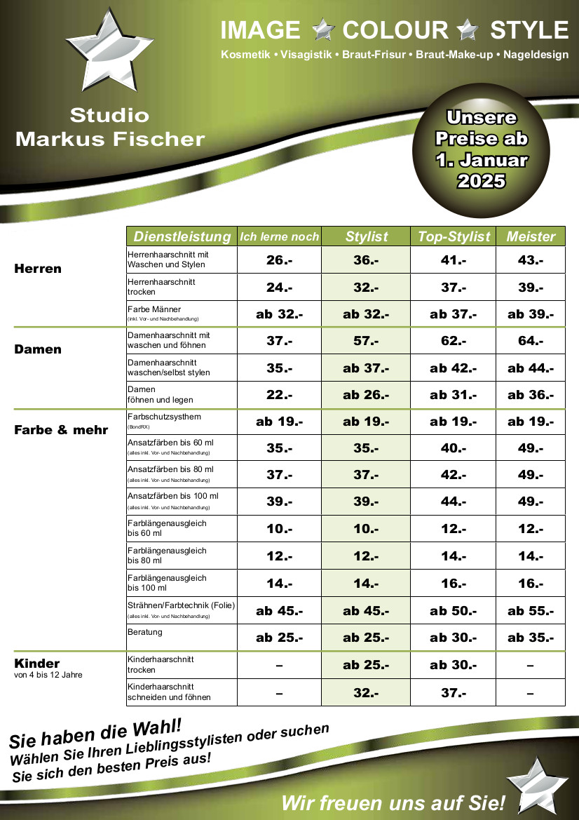 Preisliste ab 1. Januar 2025: Herrenhaarschnitt mit Waschen und Stylen Ich lerne noch 26 Euro Stylist 36 Euro Top-Stylist 41 Euro Meister 43 Euro Herrenhaarschnitt trocken Ich lerne noch 24 Euro Stylist 32 Euro Top-Stylist 37 Euro Meister 39 Euro Färben Männer Ich lerne noch ab 32 Euro Stylist ab 32 Euro Top-Stylist ab 37 Euro Meister ab 39 Euro Damenhaarschnitt mit Waschen und Föhnen Ich lerne noch 37 Euro Stylist 57 Euro Top-Stylist 62 Euro Meister 64 Euro Damenhaarschnitt mit Waschen und selbst Stylen Ich lerne noch 35 Euro Stylist ab 37 Euro Top-Stylist ab 42 Euro Meister ab 44 Euro Damen Föhnen und Legen Ich lerne noch 22 Euro Stylist ab 26 Euro Top-Stylist ab 31 Euro Meister ab 36 Euro Farbe und mehr Farbschutzsystem BondRX Ich lerne noch ab 19 Euro Stylist ab 19 Euro Top-Stylist ab 19 Euro Meister ab 19 Euro Ansatzfärben bis 60 ml alles inkl. Vor- und Nachbehandlung Ich lerne noch 35 Euro Stylist 35 Euro Top-Stylist 40 Euro Meister 49 Euro Ansatzfärben bis 80 ml alles inkl. Vor- und Nachbehandlung Ich lerne noch 37 Euro Stylist 37 Euro Top-Stylist 42 Euro Meister 49 Euro Ansatzfärben bis 100 ml alles inkl. Vor- und Nachbehandlung Ich lerne noch 39 Euro Stylist 39 Euro Top-Stylist 44 Euro Meister 49 Euro Farblängenausgleich bis 60 ml Ich lerne noch 10 Euro Stylist 10 Euro Top-Stylist 12 Euro Meister 12 Euro Farblängenausgleich bis 80 ml Ich lerne noch 12 Euro Stylist 12 Euro Top-Stylist 14 Euro Meister 14 Euro Farblängenausgleich bis 100 ml Ich lerne noch 14 Euro Stylist 14 Euro Top-Stylist 16 Euro Meister 16 Euro Strähnen/Farbtechnik Folie alles inkl. Vor- und Nachbehandlung Ich lerne noch ab 45 Euro Stylist ab 45 Euro Top-Stylist ab 50 Euro Meister ab 55 Euro Beratung Ich lerne noch ab 25 Euro Stylist ab 25 Euro Top-Stylist ab 30 Euro Meister ab 35 Euro Kinder von 4 bis 12 Jahren Kinderhaarschnitt trocken Stylist ab 25 Euro Top-Stylist ab 30 Euro Kinderhaarschnitt Schneiden und Föhnen Stylist 32 Euro Top-Stylist 37 Euro Sie haben die Wahl! Wählen Sie Ihren Lieblingsstylisten oder suchen Sie sich den besten Preis aus! Wir freuen uns auf Sie!